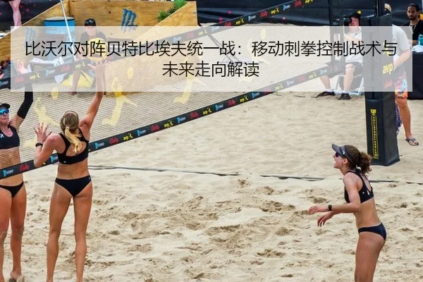 比沃尔对阵贝特比埃夫统一战：移动刺拳控制战术与未来走向解读